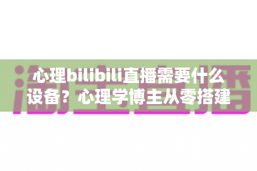 心理bilibili直播需要什么设备？心理学博主从零搭建专业直播间的完整设备指南