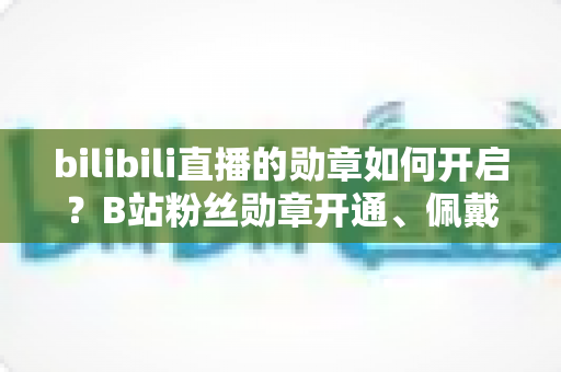 bilibili直播的勋章如何开启?B站粉丝勋章开通、佩戴与升级全攻略详解 bilibili直播的勋章如何开启?B站粉丝勋章开通、佩戴与升级全攻略详解