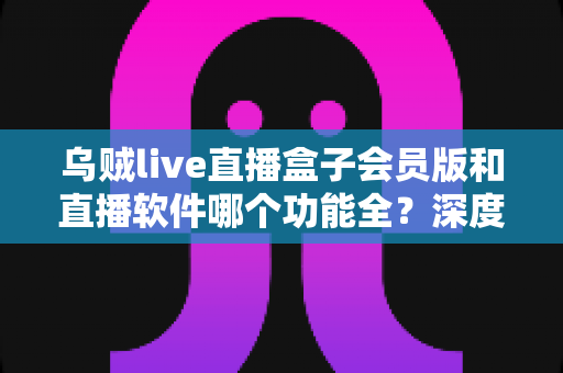 乌贼live直播盒子会员版和直播软件哪个功能全？深度功能对比与选择指南