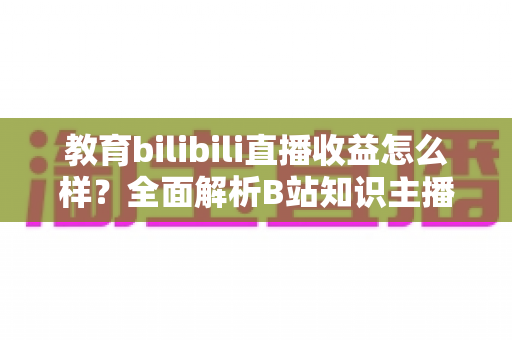 教育bilibili直播收益怎么样？全面解析B站知识主播的真实收入与变现潜力