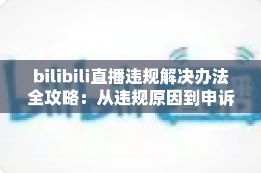 bilibili直播违规解决办法全攻略:从违规原因到申诉预防的完整指南 bilibili直播违规解决办法全攻略:从违规原因到申诉预防的完整指南