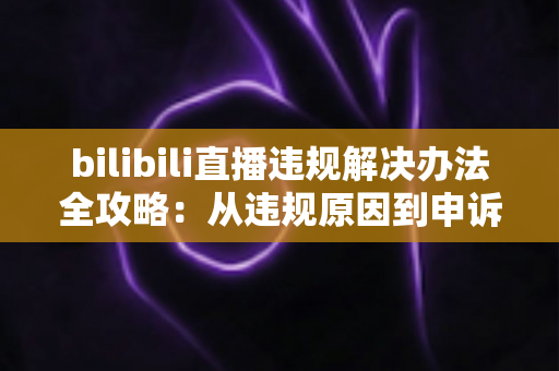 bilibili直播违规解决办法全攻略：从违规原因到申诉预防的完整指南