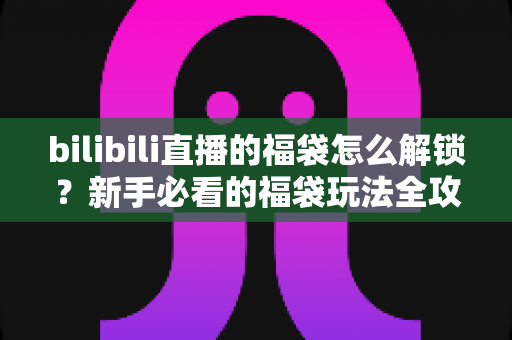 bilibili直播的福袋怎么解锁？新手必看的福袋玩法全攻略，轻松赢取直播间福利