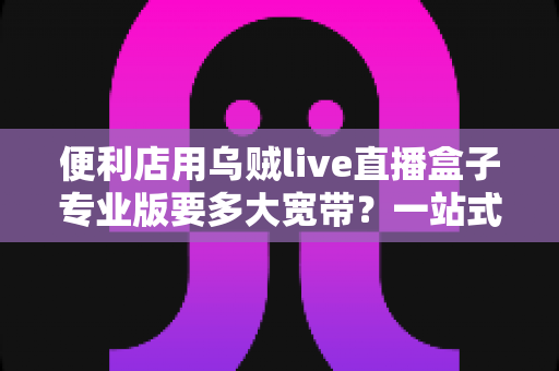 便利店用乌贼live直播盒子专业版要多大宽带?一站式带宽配置与直播稳定性完全指南 便利店用乌贼live直播盒子专业版要多大宽带?一站式带宽配置与直播稳定性完全指南
