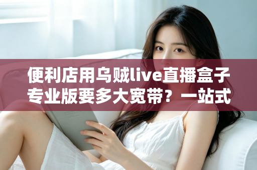 便利店用乌贼live直播盒子专业版要多大宽带?一站式带宽配置与直播稳定性完全指南 便利店用乌贼live直播盒子专业版要多大宽带?一站式带宽配置与直播稳定性完全指南