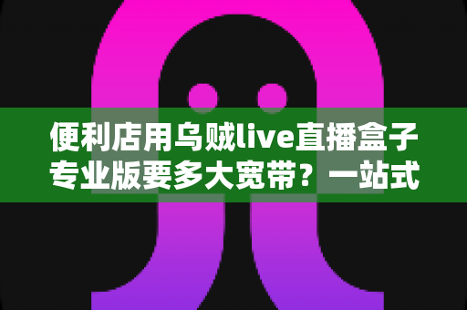 便利店用乌贼live直播盒子专业版要多大宽带？一站式带宽配置与直播稳定性完全指南