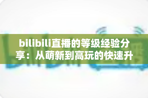 bilibili直播的等级经验分享：从萌新到高玩的快速升级全攻略