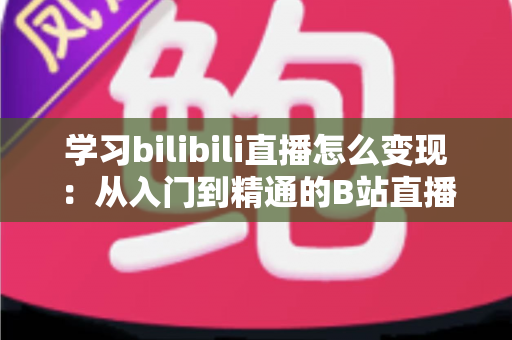 学习bilibili直播怎么变现：从入门到精通的B站直播赚钱全攻略