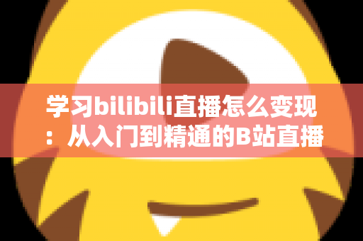 学习bilibili直播怎么变现：从入门到精通的B站直播赚钱全攻略