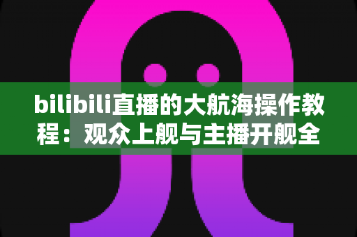 bilibili直播的大航海操作教程:观众上舰与主播开舰全流程实战指南 bilibili直播的大航海操作教程:观众上舰与主播开舰全流程实战指南
