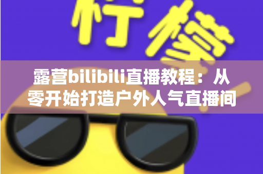 露营bilibili直播教程：从零开始打造户外人气直播间的完整指南