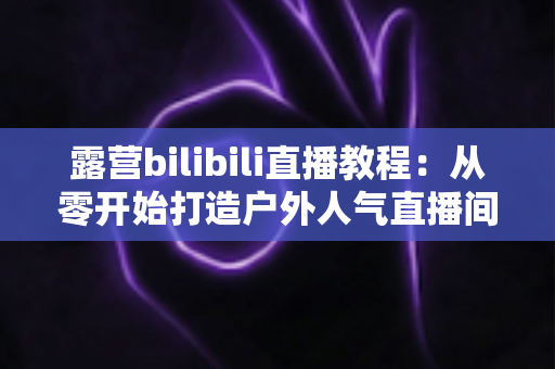 露营bilibili直播教程：从零开始打造户外人气直播间的完整指南