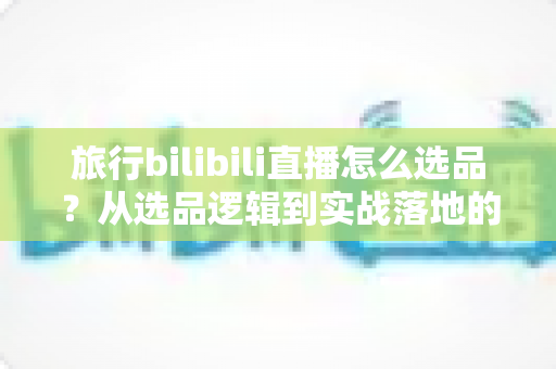 旅行bilibili直播怎么选品？从选品逻辑到实战落地的完整运营指南