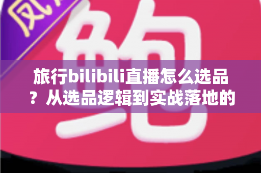 旅行bilibili直播怎么选品？从选品逻辑到实战落地的完整运营指南
