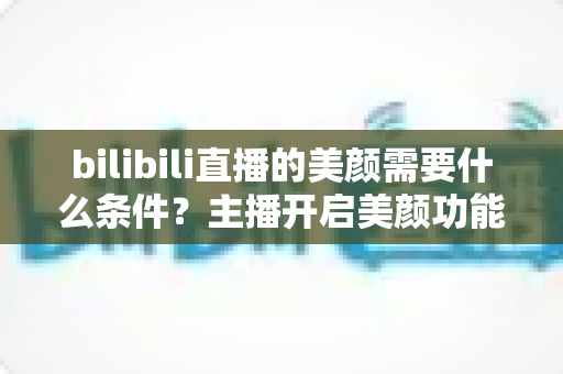 bilibili直播的美颜需要什么条件？主播开启美颜功能的资格要求、设备配置与详细操作指南全解析