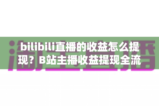 bilibili直播的收益怎么提现？B站主播收益提现全流程、条件与避坑指南（2025最新版）