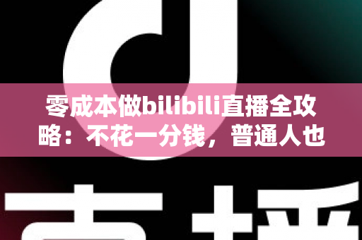 零成本做bilibili直播全攻略：不花一分钱，普通人也能从零开播的实战指南
