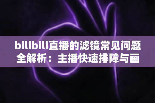 bilibili直播的滤镜常见问题全解析：主播快速排障与画质优化实用指南