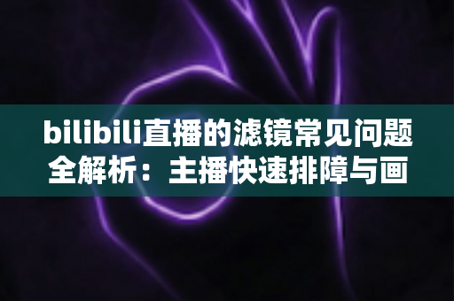 bilibili直播的滤镜常见问题全解析：主播快速排障与画质优化实用指南