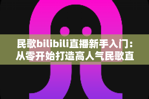 民歌bilibili直播新手入门:从零开始打造高人气民歌直播间的完整攻略 民歌bilibili直播新手入门:从零开始打造高人气民歌直播间的完整攻略