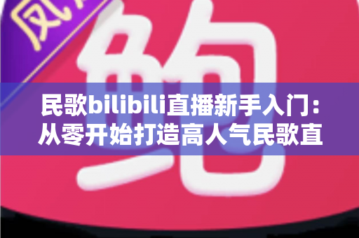 民歌bilibili直播新手入门:从零开始打造高人气民歌直播间的完整攻略 民歌bilibili直播新手入门:从零开始打造高人气民歌直播间的完整攻略