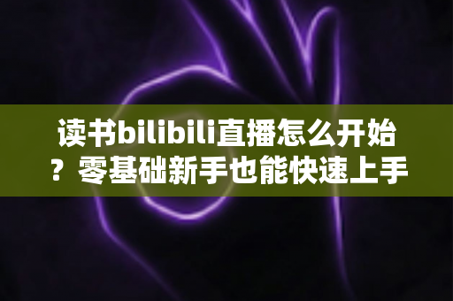 读书bilibili直播怎么开始?零基础新手也能快速上手的完整开播指南 读书bilibili直播怎么开始?零基础新手也能快速上手的完整开播指南