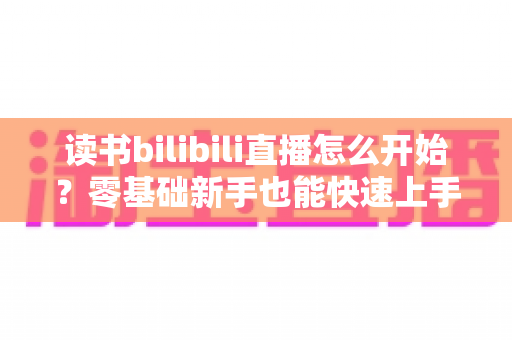 读书bilibili直播怎么开始?零基础新手也能快速上手的完整开播指南 读书bilibili直播怎么开始?零基础新手也能快速上手的完整开播指南