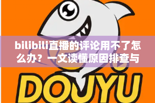 bilibili直播的评论用不了怎么办？一文读懂原因排查与解决技巧，快速恢复弹幕互动体验