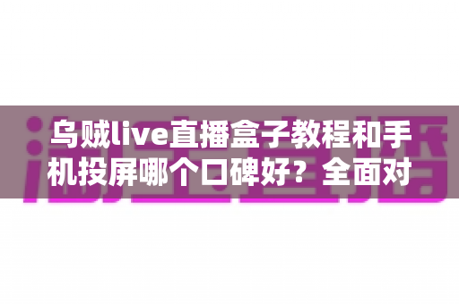 乌贼live直播盒子教程和手机投屏哪个口碑好？全面对比分析与选购避坑指南
