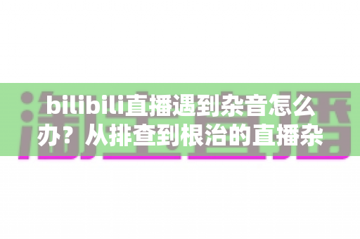bilibili直播遇到杂音怎么办？从排查到根治的直播杂音解决全攻略