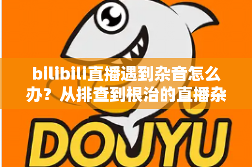 bilibili直播遇到杂音怎么办？从排查到根治的直播杂音解决全攻略