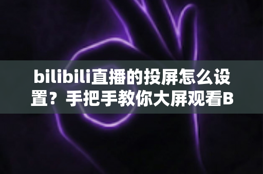 bilibili直播的投屏怎么设置？手把手教你大屏观看B站直播的完整攻略