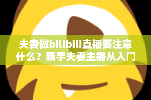 夫妻做bilibili直播要注意什么?新手夫妻主播从入门到规范运营的完整指南 夫妻做bilibili直播要注意什么?新手夫妻主播从入门到规范运营的完整指南