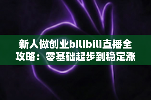 新人做创业bilibili直播全攻略:零基础起步到稳定涨粉变现的实战指南 新人做创业bilibili直播全攻略:零基础起步到稳定涨粉变现的实战指南
