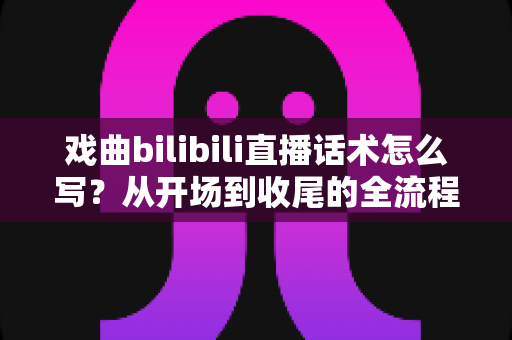 戏曲bilibili直播话术怎么写？从开场到收尾的全流程话术指南，让直播间人气与打赏双丰收