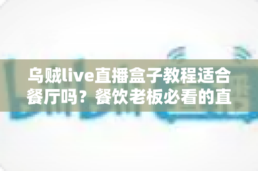 乌贼live直播盒子教程适合餐厅吗？餐饮老板必看的直播引流实操指南