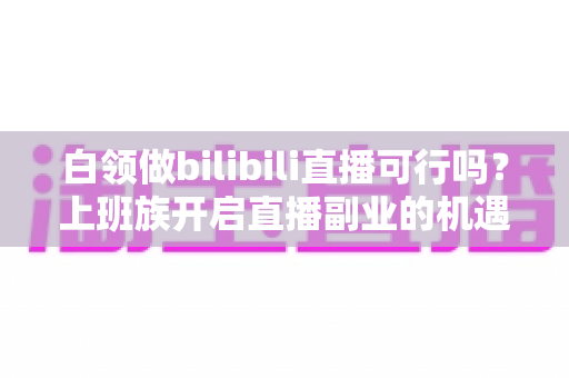 白领做bilibili直播可行吗?上班族开启直播副业的机遇、挑战与实战指南 白领做bilibili直播可行吗?上班族开启直播副业的机遇、挑战与实战指南