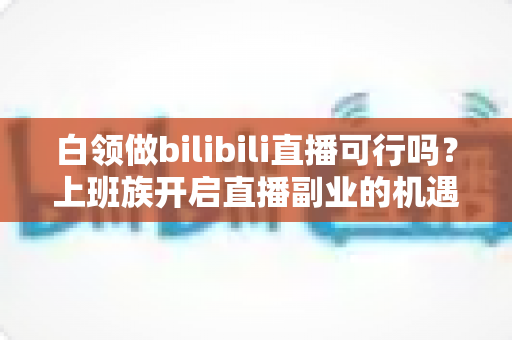 白领做bilibili直播可行吗?上班族开启直播副业的机遇、挑战与实战指南 白领做bilibili直播可行吗?上班族开启直播副业的机遇、挑战与实战指南