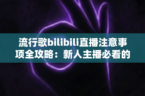 流行歌bilibili直播注意事项全攻略：新人主播必看的唱歌直播避坑指南
