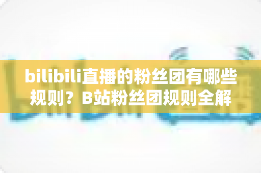 bilibili直播的粉丝团有哪些规则?B站粉丝团规则全解析与新人入团必备指南 bilibili直播的粉丝团有哪些规则?B站粉丝团规则全解析与新人入团必备指南