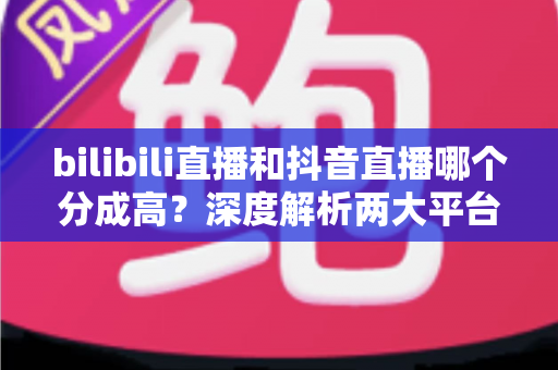 bilibili直播和抖音直播哪个分成高？深度解析两大平台主播分成规则，帮你选出最赚钱的直播阵地