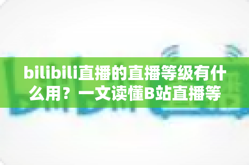 bilibili直播的直播等级有什么用？一文读懂B站直播等级体系的价值、特权与升级全攻略