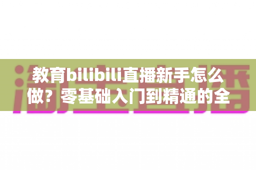 教育bilibili直播新手怎么做?零基础入门到精通的全方位实战指南 教育bilibili直播新手怎么做?零基础入门到精通的全方位实战指南