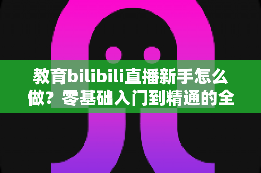 教育bilibili直播新手怎么做?零基础入门到精通的全方位实战指南 教育bilibili直播新手怎么做?零基础入门到精通的全方位实战指南