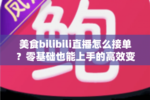 美食bilibili直播怎么接单？零基础也能上手的高效变现全攻略
