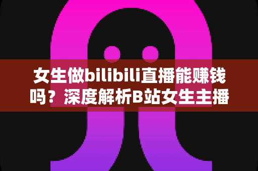女生做bilibili直播能赚钱吗？深度解析B站女生主播的真实收入与变现之路