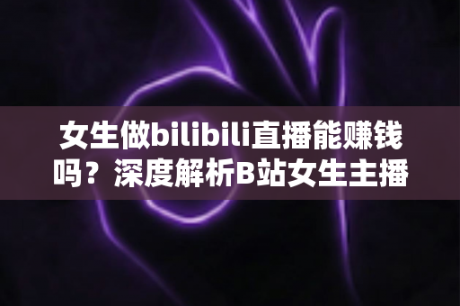 女生做bilibili直播能赚钱吗？深度解析B站女生主播的真实收入与变现之路