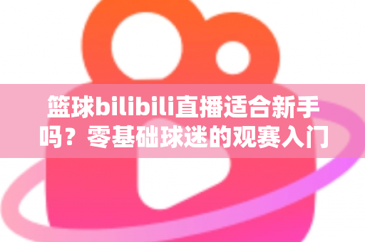篮球bilibili直播适合新手吗?零基础球迷的观赛入门与进阶全指南 篮球bilibili直播适合新手吗?零基础球迷的观赛入门与进阶全指南