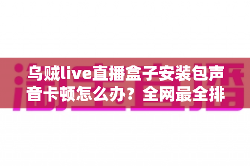 乌贼live直播盒子安装包声音卡顿怎么办？全网最全排查与修复攻略大公开