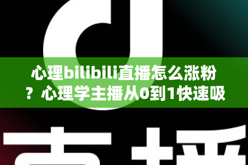 心理bilibili直播怎么涨粉？心理学主播从0到1快速吸粉的实战运营指南